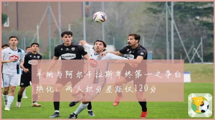 辛纳与阿尔卡拉斯年终第一之争白热化,两人积分差距仅120分