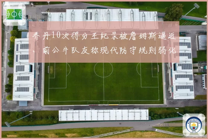 乔丹10次得分王纪录被詹姆斯逼近,前公牛队友称现代防守规则弱化了含金量