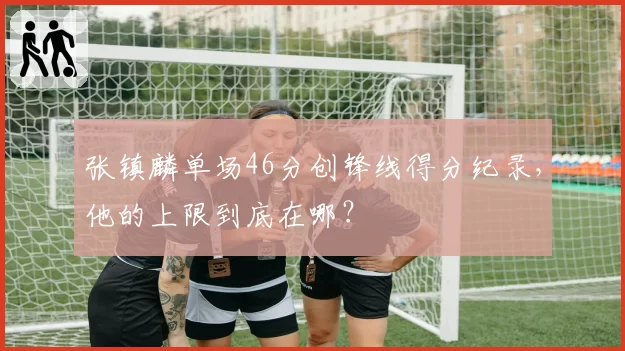张镇麟单场46分创锋线得分纪录，他的上限到底在哪？