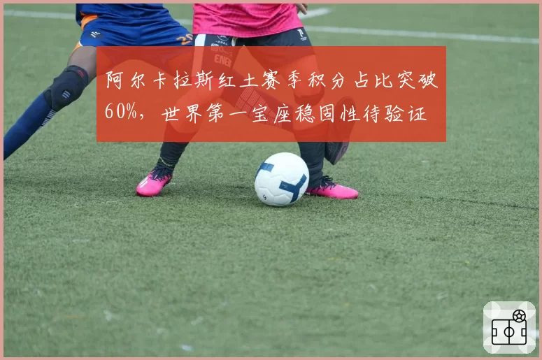 阿尔卡拉斯红土赛季积分占比突破60%,世界第一宝座稳固性待验证