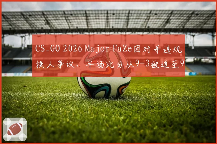 CS_GO 2026 Major FaZe因对手违规换人争议，半场比分从9-3被追至9-6