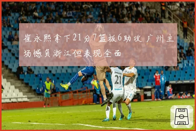 崔永熙拿下21分7篮板6助攻 广州主场憾负浙江但表现全面