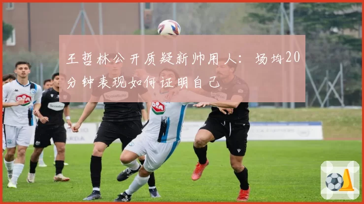王哲林公开质疑新帅用人：场均20分钟表现如何证明自己