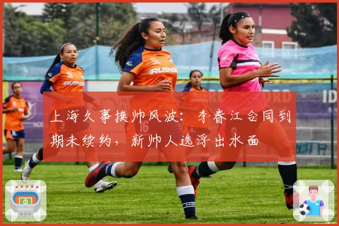 上海久事换帅风波：李春江合同到期未续约，新帅人选浮出水面