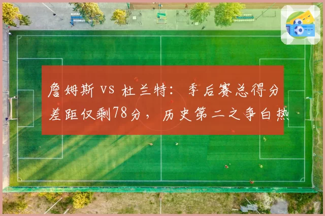 詹姆斯 vs 杜兰特：季后赛总得分差距仅剩78分，历史第二之争白热化