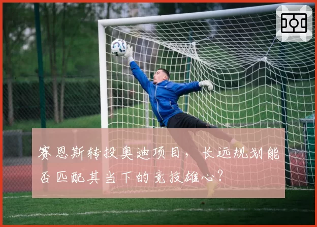 赛恩斯转投奥迪项目，长远规划能否匹配其当下的竞技雄心？