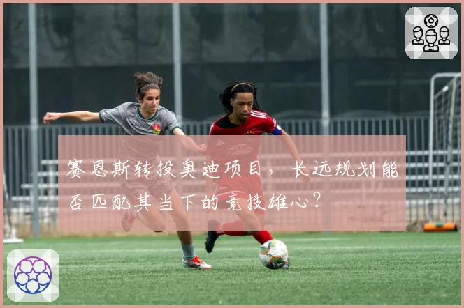 赛恩斯转投奥迪项目,长远规划能否匹配其当下的竞技雄心?