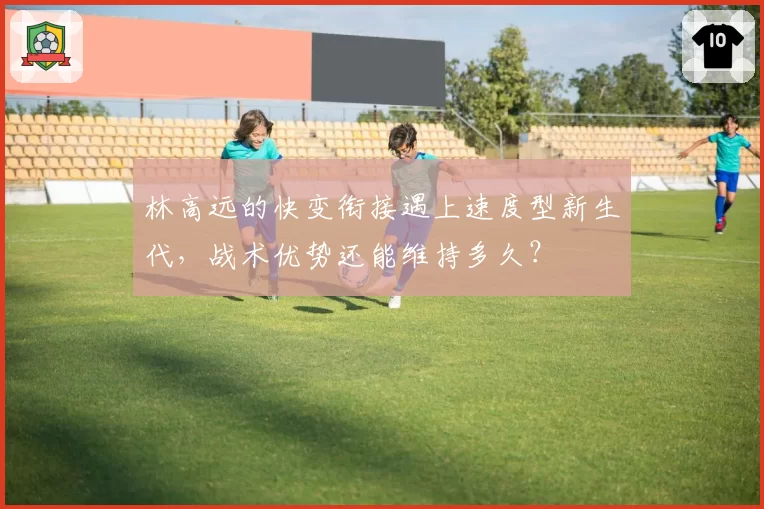 林高远的快变衔接遇上速度型新生代，战术优势还能维持多久？
