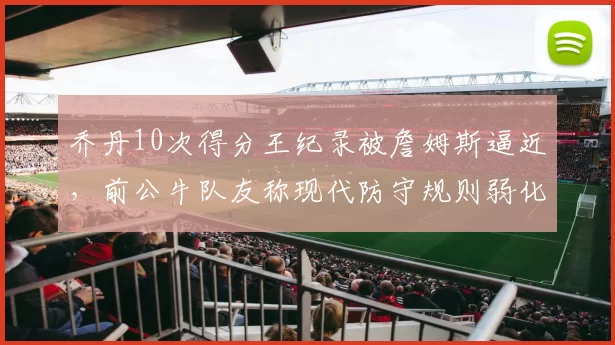 乔丹10次得分王纪录被詹姆斯逼近，前公牛队友称现代防守规则弱化了含金量
