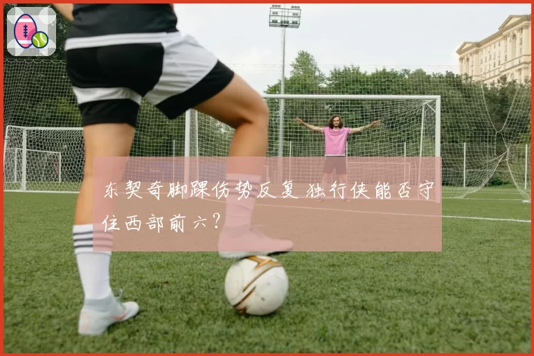 东契奇脚踝伤势反复 独行侠能否守住西部前六？