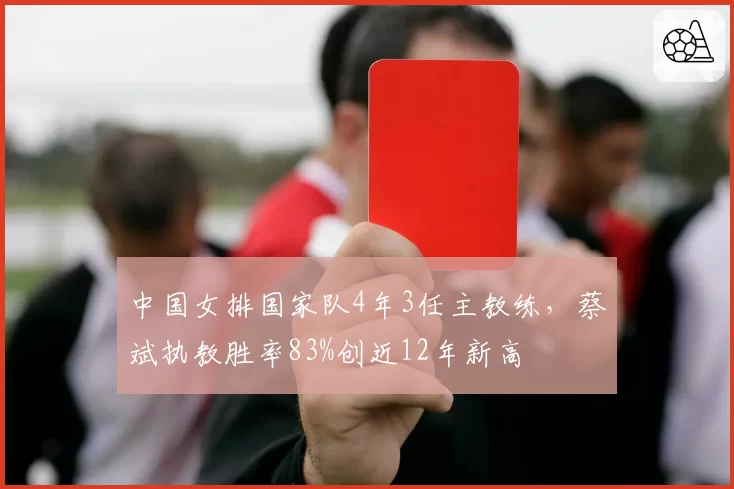 中国女排国家队4年3任主教练，蔡斌执教胜率83%创近12年新高