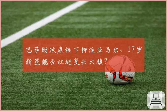 巴萨财政危机下押注亚马尔，17岁新星能否扛起复兴大旗？