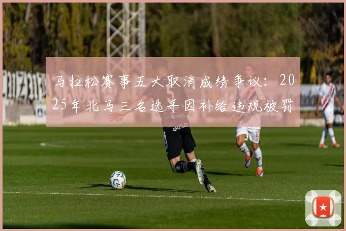 马拉松赛事五大取消成绩争议：2025年北马三名选手因补给违规被罚