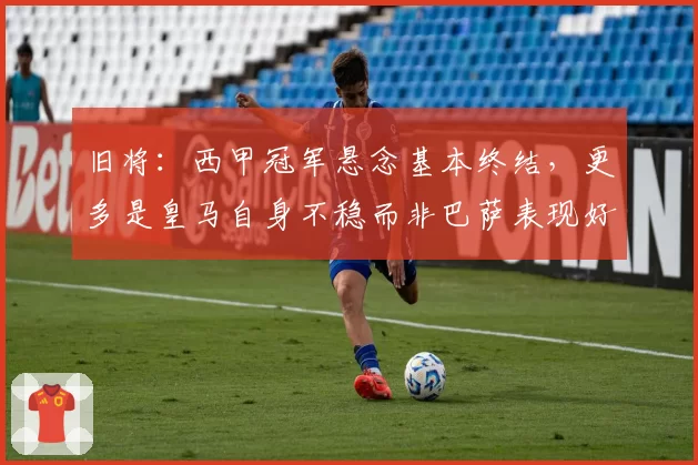 旧将：西甲冠军悬念基本终结，更多是皇马自身不稳而非巴萨表现好