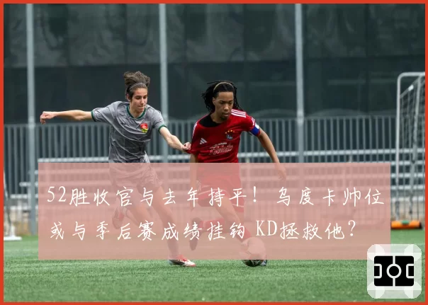 52胜收官与去年持平！乌度卡帅位或与季后赛成绩挂钩 KD拯救他？