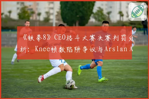《铁拳8》CEO格斗大赛决赛判罚分析：Knee帧数陷阱争议与Arslan Ash决胜局申诉