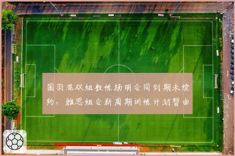 国羽混双组教练杨明合同到期未续约,雅思组合新周期训练计划暂由张军代管