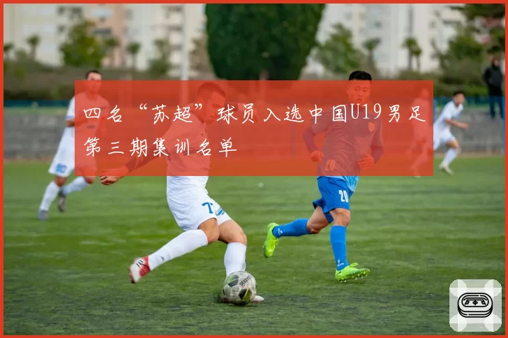 四名“苏超”球员入选中国U19男足第三期集训名单