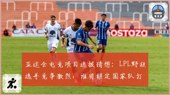 亚运会电竞项目选拔猜想：LPL野核选手竞争激烈，谁将锁定国家队打野位