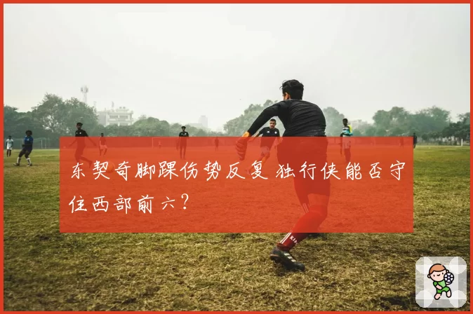 东契奇脚踝伤势反复 独行侠能否守住西部前六？