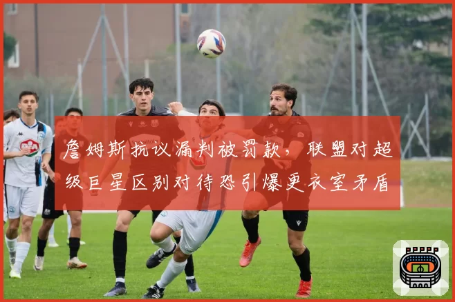 詹姆斯抗议漏判被罚款,联盟对超级巨星区别对待恐引爆更衣室矛盾
