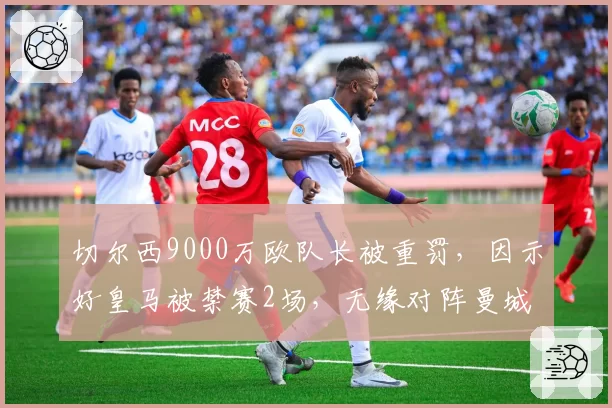 切尔西9000万欧队长被重罚，因示好皇马被禁赛2场，无缘对阵曼城
