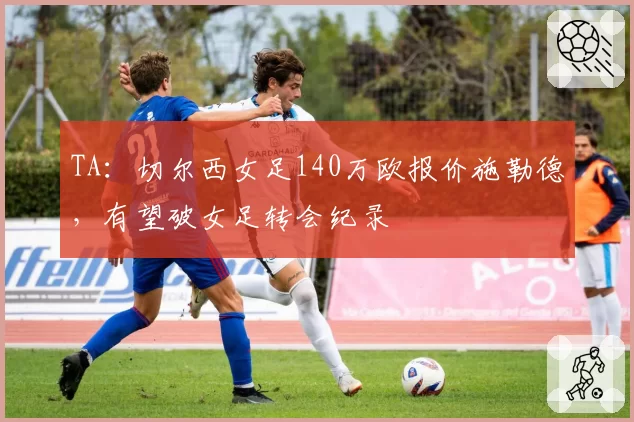 TA：切尔西女足140万欧报价施勒德，有望破女足转会纪录