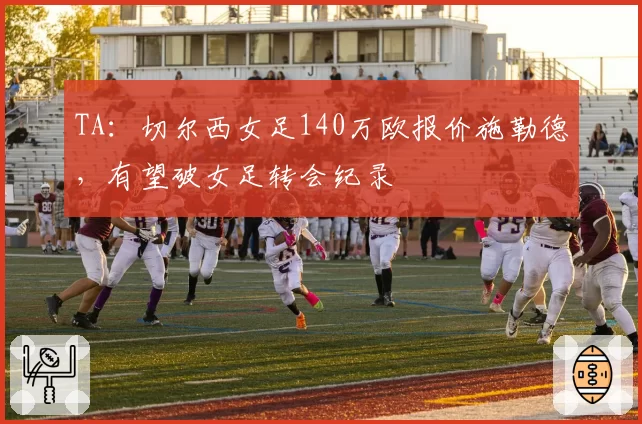 TA：切尔西女足140万欧报价施勒德，有望破女足转会纪录