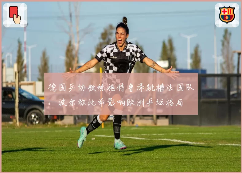 德国乒协教练施特鲁泽跳槽法国队，波尔称此举影响欧洲乒坛格局