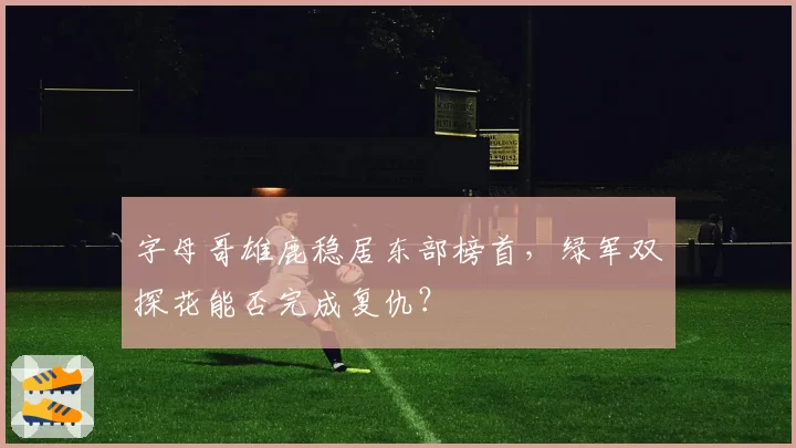 字母哥雄鹿稳居东部榜首，绿军双探花能否完成复仇？