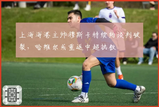 上海海港主帅穆斯卡特续约谈判破裂，哈维尔或重返中超执教