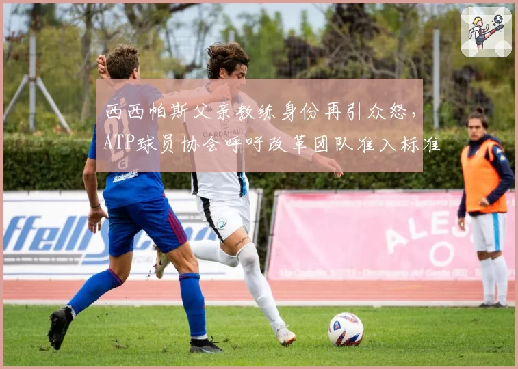 西西帕斯父亲教练身份再引众怒，ATP球员协会呼吁改革团队准入标准
