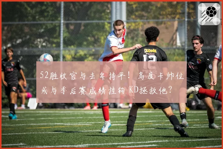 52胜收官与去年持平！乌度卡帅位或与季后赛成绩挂钩 KD拯救他？