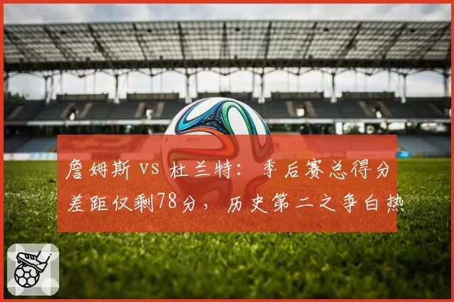 詹姆斯 vs 杜兰特：季后赛总得分差距仅剩78分，历史第二之争白热化