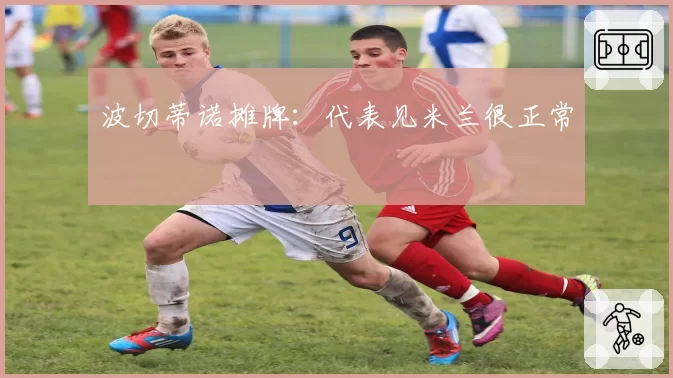 波切蒂诺摊牌:代表见米兰很正常