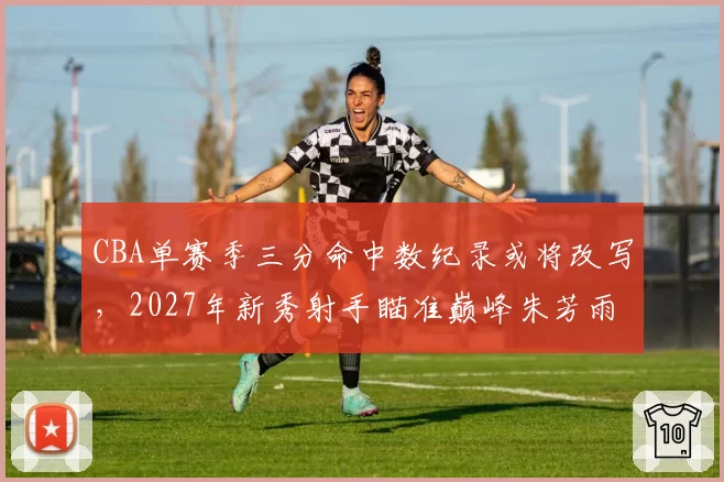 CBA单赛季三分命中数纪录或将改写，2027年新秀射手瞄准巅峰朱芳雨