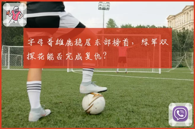 字母哥雄鹿稳居东部榜首，绿军双探花能否完成复仇？