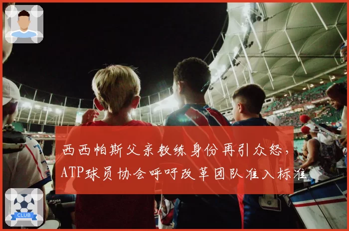 西西帕斯父亲教练身份再引众怒，ATP球员协会呼吁改革团队准入标准