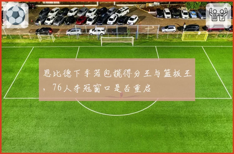 恩比德下季若包揽得分王与篮板王，76人夺冠窗口是否重启