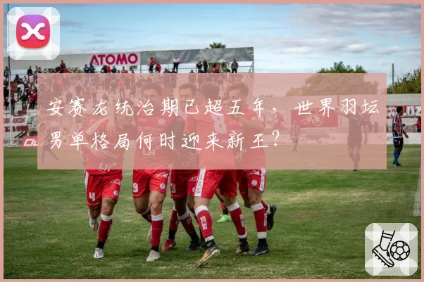 安赛龙统治期已超五年，世界羽坛男单格局何时迎来新王？