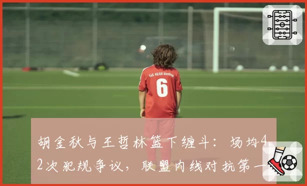 胡金秋与王哲林篮下缠斗:场均4.2次犯规争议,联盟内线对抗第一