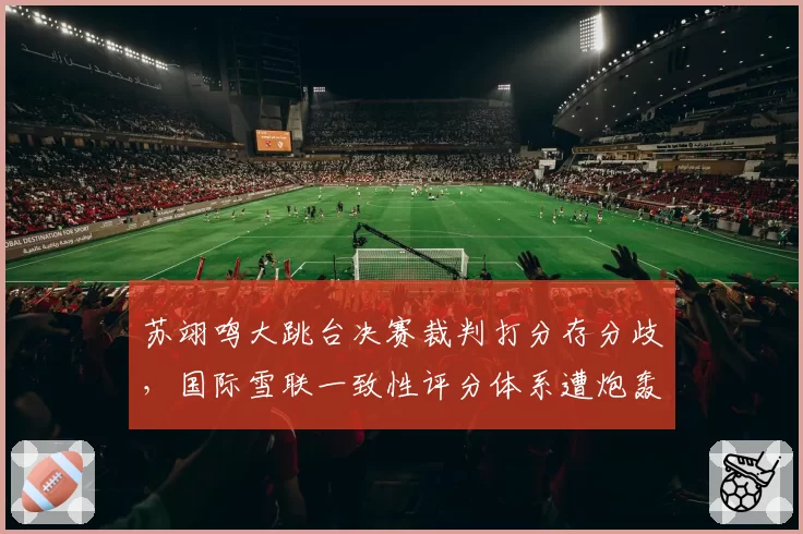 苏翊鸣大跳台决赛裁判打分存分歧，国际雪联一致性评分体系遭炮轰