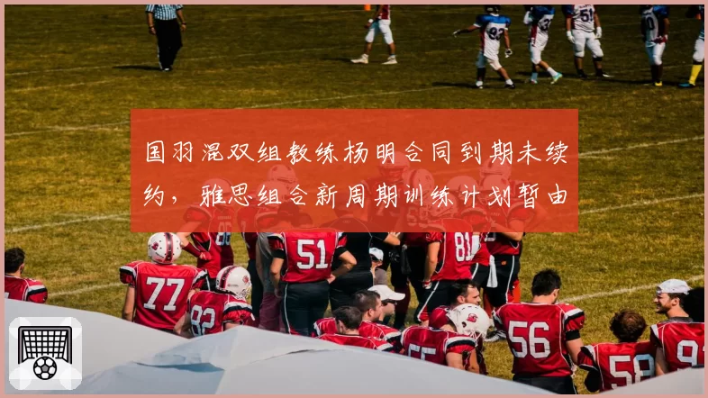国羽混双组教练杨明合同到期未续约，雅思组合新周期训练计划暂由张军代管