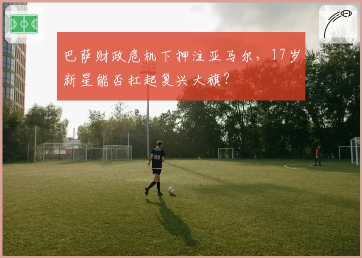 巴萨财政危机下押注亚马尔，17岁新星能否扛起复兴大旗？