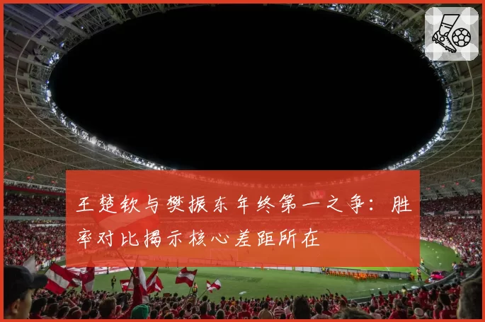 王楚钦与樊振东年终第一之争：胜率对比揭示核心差距所在