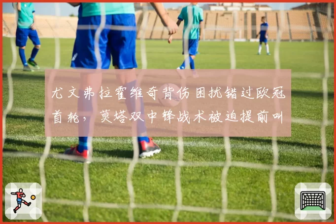 尤文弗拉霍维奇背伤困扰错过欧冠首轮，莫塔双中锋战术被迫提前叫停？