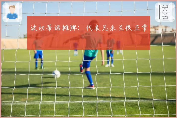 波切蒂诺摊牌：代表见米兰很正常