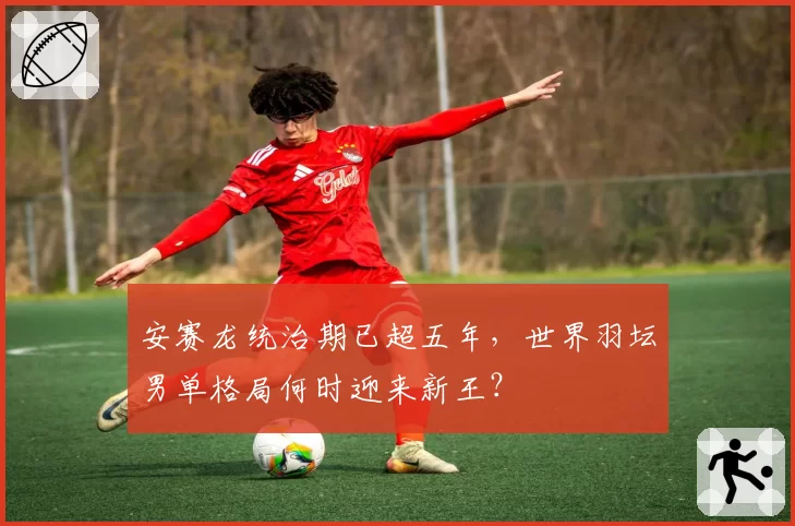 安赛龙统治期已超五年,世界羽坛男单格局何时迎来新王?