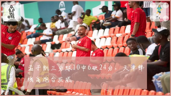 孟子凯三分球10中6砍24分，天津锋线高炮台发威