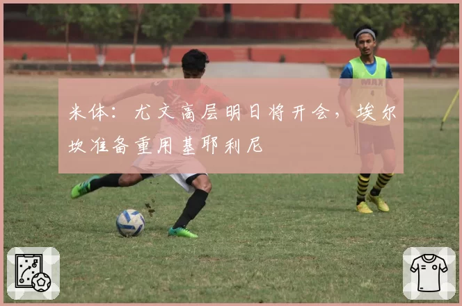 米体：尤文高层明日将开会，埃尔坎准备重用基耶利尼
